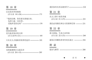 第 18 章                                             我们如何从死过渡到生? ---------------------- 210

巴比伦世界的倾倒                                           第 21 章
 (启示录 18:1-24) ---------------------------- 171
                                                   从天上降下来的圣城
“我的民哪，你们要从那城出来，                                     (启示录 21:1-27) ---------------------------- 221
 免得与他一同有罪，
 受他所受的灾殃”--------------------------- 179           我们必须拥有神认可的那种信仰 ---------- 231

第 19 章                                             第 22 章
受全能者统治的天国                                          新天新地，生命之水常流
 (启示录19:1-21) ------------------------------ 185    (启示录 22:1-21) ---------------------------- 244

只有义人才能盼望基督的返回 -------------- 193                   愿你在荣耀的希望里欢乐强大 ------------- 254


第 20 章                                             附 录
龙将被捆绑在无底坑里                                         提问与解答 ------------------------------------- 268
 (启示录 20:1-15) ---------------------------- 203

                                                                     ◄           封 页            ►
 