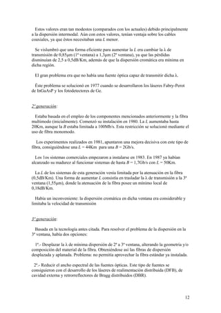 Estos valores eran tan modestos (comparados con los actuales) debido principalmente
a la dispersión intermodal. Aún con estos valores, tenían ventaja sobre los cables
coaxiales, ya que éstos necesitaban una L menor.

  Se vislumbró que una forma eficiente para aumentar la L era cambiar la λ de
transmisión de 0,85μm (1ª ventana) a 1,3μm (2º ventana), ya que las pérdidas
disminuían de 2,5 a 0,5dB/Km, además de que la dispersión cromática era mínima en
dicha región.

 El gran problema era que no había una fuente óptica capaz de transmitir dicha λ.

  Éste problema se solucionó en 1977 cuando se desarrollaron los láseres Fabry-Perot
de InGaAsP y los fotodetectores de Ge.


2ª generación:

  Estaba basada en el empleo de los componentes mencionados anteriormente y la fibra
multimodo (inicialmente). Comenzó su instalación en 1980. La L aumentaba hasta
20Km, aunque la B estaba limitada a 100Mb/s. Esta restricción se solucionó mediante el
uso de fibra monomodo.

   Los experimentos realizados en 1981, apuntaron una mejora decisiva con este tipo de
fibra, consiguiéndose una L = 44Km para una B = 2Gb/s.

  Los 1os sistemas comerciales empezaron a instalarse en 1983. En 1987 ya habían
alcanzado su madurez al funcionar sistemas de hasta B = 1,7Gb/s con L = 50Km.

  La L de los sistemas de esta generación venía limitada por la atenuación en la fibra
(0,5dB/Km). Una forma de aumentar L consistía en trasladar la λ de transmisión a la 3ª
ventana (1,55μm), donde la atenuación de la fibra posee un mínimo local de
0,18dB/Km.

  Había un inconveniente: la dispersión cromática en dicha ventana era considerable y
limitaba la velocidad de transmisión


3ª generación:

  Basada en la tecnología antes citada. Para resolver el problema de la dispersión en la
3ª ventana, había dos opciones:

  1ª.- Desplazar la λ de mínima dispersión de 2ª a 3ª ventana, alterando la geometría y/o
composición del material de la fibra. Obteniéndose así las fibras de dispersión
desplazada y aplanada. Problema: no permitía aprovechar la fibra estándar ya instalada.

 2ª.- Reducir el ancho espectral de las fuentes ópticas. Este tipo de fuentes se
consiguieron con el desarrollo de los láseres de realimentación distribuida (DFB), de
cavidad externa y retrorreflectores de Bragg distribuidos (DBR).



                                                                                        12
 