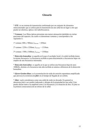 Glosario



* ETL: es un sistema de transmisión conformado por un conjunto de elementos
interconectados que se utiliza para la transmisión de una señal de un lugar a otro que
puede ser eléctrica, óptica o de radiofrecuencia.

* Ventanas: Las fibras ópticas presentan una menor atenuación (pérdida) en ciertas
porciones del espectro, las cuales se denominan ventanas y corresponden a las
siguientes λ:

1ª ventana: 800 a 900nm; λutilizada = 850nm

2ª ventana: 1250 a 1350nm; λutilizada = 1310nm

3ª ventana: 1500 a 1600nm; λutilizada = 1550nm

* Detección homodina: es aquella en la que el oscilador local y la señal recibida tienen
la misma frecuencia. La frecuencia recibida se pasa directamente a frecuencias bajas sin
empleo de una frecuencia intermedia.

* Detección heterodina: es aquella en la que se utiliza una frecuencia baja de unos
100KHz, distinta a la frecuencia más alta recibida en antena a diferencia de la detección
homodina.

* Efecto Gordon-Haus: es la acumulación de ruido de emisión espontánea amplificada
que provoca la existencia de jitter en el tiempo de llegada de un solitón.

* Jitter: suele considerarse como una señal de ruido no deseada. En general se
denomina jitter a un cambio indeseado y abrupto de la propiedad de una señal. Esto
puede afectar tanto a la amplitud como a la frecuencia y la situación de fase. El jitter es
la primera consecuencia de un retraso de la señal.




                                                                                         15
 