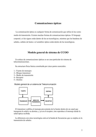 Comunicaciones ópticas


  La comunicación óptica es cualquier forma de comunicación que utiliza la luz como
medio de transmisión. Existen muchas formas de comunicaciones ópticas. El lenguaje
corporal y el de signos están dentro de las no tecnológicas, mientras que las banderas de
señales, señales de humo o el semáforo óptico están dentro de las tecnológicas.




                  Modelo general de sistema de CCOO

  Un enlace de comunicaciones ópticas es un caso particular de sistema de
telecomunicaciones.

 Su estructura física básica constituída por cinco partes esenciales:

1.- Fuente de mensajes
2.- Bloque transmisor
3.- Medio de transmisión
4.- Receptor
5.- Destino




  El transmisor codifica el mensaje proveniente de la fuente dentro de un canal que
transporta la señal a su destino, y ya en el receptor, éste reproduce el mensaje desde la
señal óptica recibida.

  La diferencia con otras tecnologías está en la banda de frecuencias que se emplea en la
transmisión de señales.




                                                                                            3
 