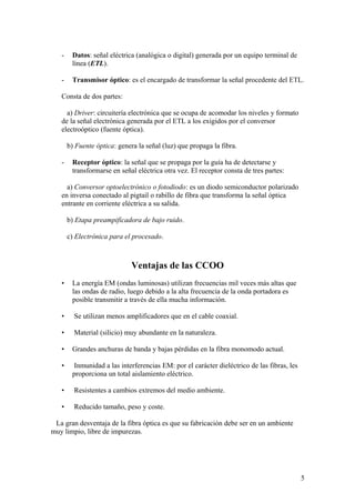 -    Datos: señal eléctrica (analógica o digital) generada por un equipo terminal de
        línea (ETL).

   -    Transmisor óptico: es el encargado de transformar la señal procedente del ETL.

   Consta de dos partes:

     a) Driver: circuitería electrónica que se ocupa de acomodar los niveles y formato
   de la señal electrónica generada por el ETL a los exigidos por el conversor
   electroóptico (fuente óptica).

       b) Fuente óptica: genera la señal (luz) que propaga la fibra.

   -    Receptor óptico: la señal que se propaga por la guía ha de detectarse y
        transformarse en señal eléctrica otra vez. El receptor consta de tres partes:

     a) Conversor optoelectrónico o fotodiodo: es un diodo semiconductor polarizado
   en inversa conectado al pigtail o rabillo de fibra que transforma la señal óptica
   entrante en corriente eléctrica a su salida.

       b) Etapa preampificadora de bajo ruido.

       c) Electrónica para el procesado.



                              Ventajas de las CCOO
   •    La energía EM (ondas luminosas) utilizan frecuencias mil veces más altas que
        las ondas de radio, luego debido a la alta frecuencia de la onda portadora es
        posible transmitir a través de ella mucha información.

   •     Se utilizan menos amplificadores que en el cable coaxial.

   •     Material (silicio) muy abundante en la naturaleza.

   •    Grandes anchuras de banda y bajas pérdidas en la fibra monomodo actual.

   •     Inmunidad a las interferencias EM: por el carácter dieléctrico de las fibras, les
        proporciona un total aislamiento eléctrico.

   •     Resistentes a cambios extremos del medio ambiente.

   •     Reducido tamaño, peso y coste.

 La gran desventaja de la fibra óptica es que su fabricación debe ser en un ambiente
muy limpio, libre de impurezas.




                                                                                             5
 