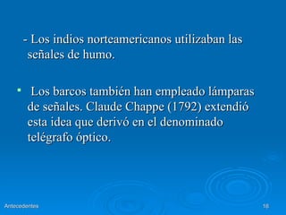- Los indios norteamericanos utilizaban las
         señales de humo.

        Los barcos también han empleado lámparas
        de señales. Claude Chappe (1792) extendió
        esta idea que derivó en el denominado
        telégrafo óptico.




Antecedentes                                          16
 