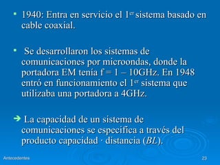    1940: Entra en servicio el 1er sistema basado en
        cable coaxial.

        Se desarrollaron los sistemas de
        comunicaciones por microondas, donde la
        portadora EM tenía f = 1 – 10GHz. En 1948
        entró en funcionamiento el 1er sistema que
        utilizaba una portadora a 4GHz.

        La capacidad de un sistema de
        comunicaciones se especifica a través del
        producto capacidad · distancia (BL).
Antecedentes                                          23
 