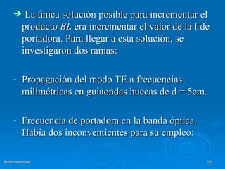     La única solución posible para incrementar el
        producto BL era incrementar el valor de la f de
        portadora. Para llegar a esta solución, se
        investigaron dos ramas:

    -   Propagación del modo TE a frecuencias
        milimétricas en guiaondas huecas de d = 5cm.

    -   Frecuencia de portadora en la banda óptica.
        Había dos inconventientes para su empleo:

Antecedentes                                          25
 