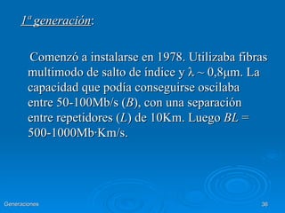 1ª generación:

        Comenzó a instalarse en 1978. Utilizaba fibras
        multimodo de salto de índice y λ ~ 0,8μm. La
        capacidad que podía conseguirse oscilaba
        entre 50-100Mb/s (B), con una separación
        entre repetidores (L) de 10Km. Luego BL =
        500-1000Mb·Km/s.




Generaciones                                        36
 