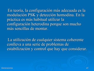 En teoría, la configuración más adecuada es la
     modulación PSK y detección homodina. En la
     práctica es más habitual utilizar la
     configuración heterodina porque son mucho
     más sencillas de montar.

     La utilización de cualquier sistema coherente
     conlleva a una serie de problemas de
     estabilización y control que hay que considerar.



Generaciones                                          47
 