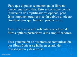 Para que el pulso se mantenga, la fibra no
        puede tener pérdidas. Esto se consigue con la
        utilización de amplificadores ópticos, pero
        éstos imponen otra restricción debido al efecto
        Gordon-Haus que limita el producto BL.

        Este efecto se puede solventar con el uso de
        filtros ópticos posteriores a los amplificadores.

         Esta generación de sistemas de comunicación
        por fibras ópticas se halla en estado de
        investigación y desarrollo.
Generaciones                                            52
 