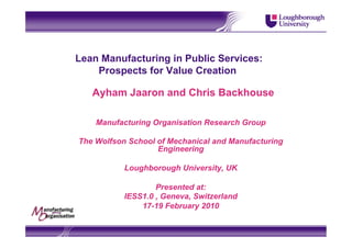 Lean Manufacturing in Public Services:
    Prospects for Value Creation

   Ayham Jaaron and Chris Backhouse

    Manufacturing Organisation Research Group

The Wolfson School of Mechanical and Manufacturing
                   Engineering

           Loughborough University, UK

                   Presented at:
           IESS1.0 , Geneva, Switzerland
               17-19 February 2010
 