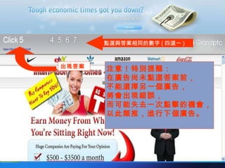 點選與答案相同的數字 ( 四選一 ) 出現答案 注意！特別提醒： 在廣告尚未點選答案前， 不能選擇另一個廣告， 將會出現錯誤， 而可能失去一次點擊的機會， 以此類推，進行下個廣告。 