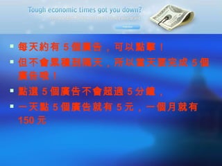 每天約有 5 個廣告，可以點擊！ 但不會累積到隔天，所以當天要完成 5 個廣告哦！ 點選 5 個廣告不會超過 5 分鐘， 一天點 5 個廣告就有 5 元，一個月就有 150 元 