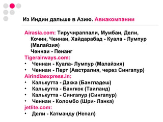 Из Индии дальше в Азию.  Авиакомпании Airasia.com:  Тиручираппали, Мумбаи, Дели, Кочин, Ченнаи, Хайдарабад - Куала - Лумпур (Малайзия) Ченнаи - Пенанг Tigerairways.com:   Ченнаи - Куала- Лумпур (Малайзия) Ченнаи - Перт (Австралия, через Сингапур) Airindiaexpress.in: Калькутта - Дакка (Бангладеш) Калькутта - Бангкок (Таиланд) Калькутта - Сингапур (Сингапур) Ченнаи - Коломбо (Шри- Ланка) jetlite.com: Дели - Катманду (Непал) 