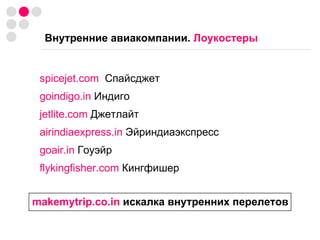 Внутренние авиакомпании.  Лоукостеры spicejet.com   Спайсджет goindigo.in  Индиго jetlite.com  Джетлайт airindiaexpress.in  Эйриндиаэкспресс goair.in  Гоуэйр flykingfisher.com  Кингфишер makemytrip.co.in  искалка внутренних перелетов 