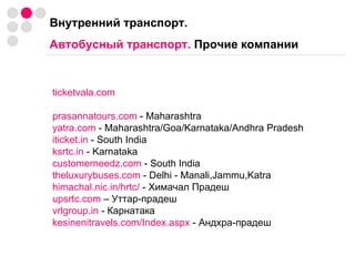 Внутренний транспорт.  Автобусный транспорт.  Прочие компании ticketvala.com prasannatours.com  - Maharashtra yatra.com  - Maharashtra/Goa/Karnataka/Andhra Pradesh iticket.in  - South India ksrtc.in  - Karnataka customerneedz.com  - South India theluxurybuses.com  - Delhi - Manali,Jammu,Katra himachal.nic.in/hrtc/  - Химачал Прадеш upsrtc.com  – Уттар-прадеш vrlgroup.in  - Карнатака kesinenitravels.com/Index.aspx  - Андхра-прадеш 