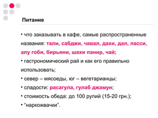 Питание что заказывать в кафе, самые распространенные названия:  тали, сабджи, чавал, дахи, дал, ласси, алу гоби, бирьяни, шахи панир, чай; гастрономический рай и как его правильно использовать; север – мясоеды, юг – вегетарианцы; сладости:  расагула, гулаб джамун ; стоимость обеда: до 100 рупий (15-20 грн.); “ наркожвачки”. 