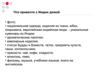 Что привезти с Индии домой фото; национальная одежда, изделия из ткани, юбки, покрывала, европейская индийская мода. - уникальные сувениры из Индии; ароматические палочки; ювелирные изделия; статуи Будды и божеств, четки, предметы культа, чаши, колокольчики; пряности, чай, кофе, сладости; алкоголь, пиво; фильмы, музыка, учебники языков, книги на английском. 