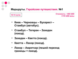 Маршруты.  Геройские путешествия.  №1   Стоимость:  ~ 400  USD +170  USD  визы Киев – Черновцы – Бухарест – Стамбул (автобус). Стамбул – Тегеран – Захедан (поезд). Захедан   –   Кветта (поезд). Кветта   –   Лахор (поезд). Лахор – Амритсар (пеший переход границы + поезд).  10-14 суток 