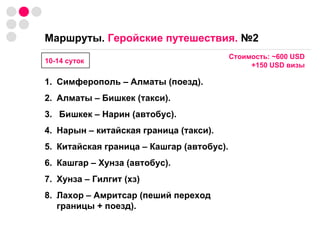 Маршруты.  Геройские путешествия.  №2   Симферополь – Алматы (поезд). Алматы – Бишкек (такси). Бишкек – Нарин (автобус). Нарын – китайская граница (такси). Китайская граница – Кашгар (автобус). Кашгар – Хунза (автобус). Хунза – Гилгит (хз) Лахор – Амритсар (пеший переход границы + поезд). 10-14 суток Стоимость:  ~ 600  USD +150  USD  визы 