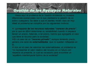Gestión de los Recursos Naturales
    Hasta aquí el problema de la Gestión Ambiental no muestra
diferencias sustanciales con lo que plantearía la gestión de un
activo cualquiera. Se debe a que el planteo recién visto es muy
Ideal; el problema se complica por los siguientes motivos:

 La mayoría de los recursos naturales “carecen de precio”,
por lo que es difícil determinar su rentabilidad cuando ni siquiera
tienen un precio. Además, a tal precio, habría que agregarle el valor
que tiene el recurso para la sociedad.
En el caso de un “recurso privado”, aunque teniendo precio,
genera una serie de externalidades que no quedan reflejadas en
él.
 Aún en el caso de valorizar las externalidades, el problema es
“no representar el valor relativo del recurso en un futuro con
respecto al presente, lo cual es necesario para encontrar un
“equilibrio intertemporal óptimo de la sociedad”
 