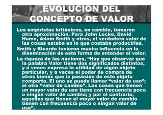EVOLUCIÓN DEL
     CONCEPTO DE VALOR
Los empiristas británicos, en cambio, tomaron
  otra aproximación. Para John Locke, David
  Hume, Adam Smith y otros, el verdadero valor de
  las cosas estaba en lo que costaba producirlas.
Smith y Ricardo tuvieron mucha influencia en la
  diseminación de esta forma de entender el valor.
La riqueza de las naciones, “Hay que observar que
  la palabra Valor tiene dos significados distintos,
  y a veces expresa la utilidad de algún objeto
  particular, y a veces el poder de compra de
  otros bienes que la posesión de este objeto
  comporta. El uno se puede llamar “valor de uso”;
  el otro “valor de cambio”. Las cosas que tienen
  un mayor valor de uso tiene con frecuencia poco
  o ningún valor de cambio; y por el contrario,
  aquellas que tienen el mayor valor de cambio
  tienen con frecuencia poco o ningún valor de
  uso”.
 