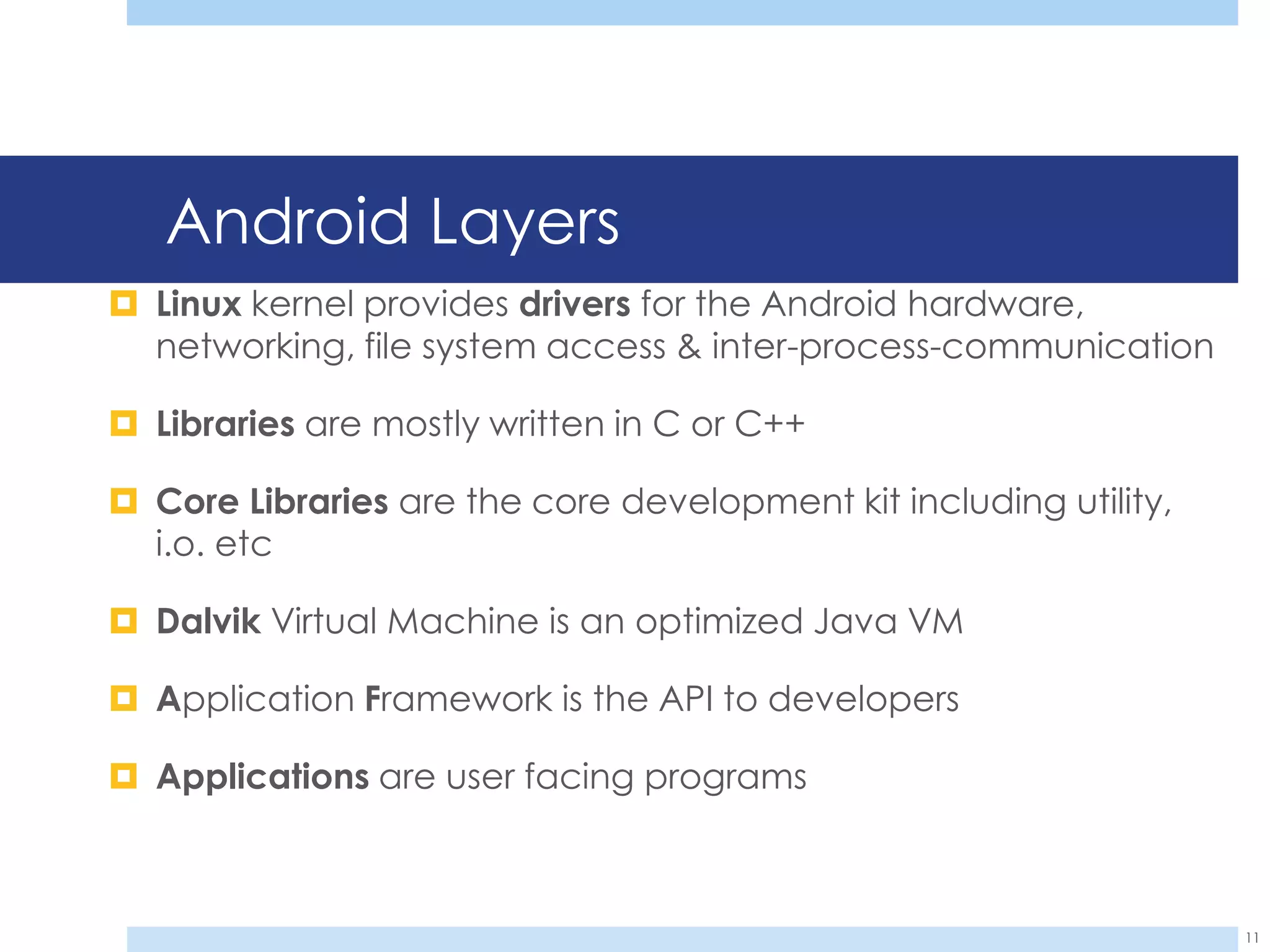 Android Layers
 Linux kernel provides drivers for the Android hardware,
  networking, file system access & inter-process-communication

 Libraries are mostly written in C or C++

 Core Libraries are the core development kit including utility,
  i.o. etc

 Dalvik Virtual Machine is an optimized Java VM

 Application Framework is the API to developers

 Applications are user facing programs



                                                                   11
 
