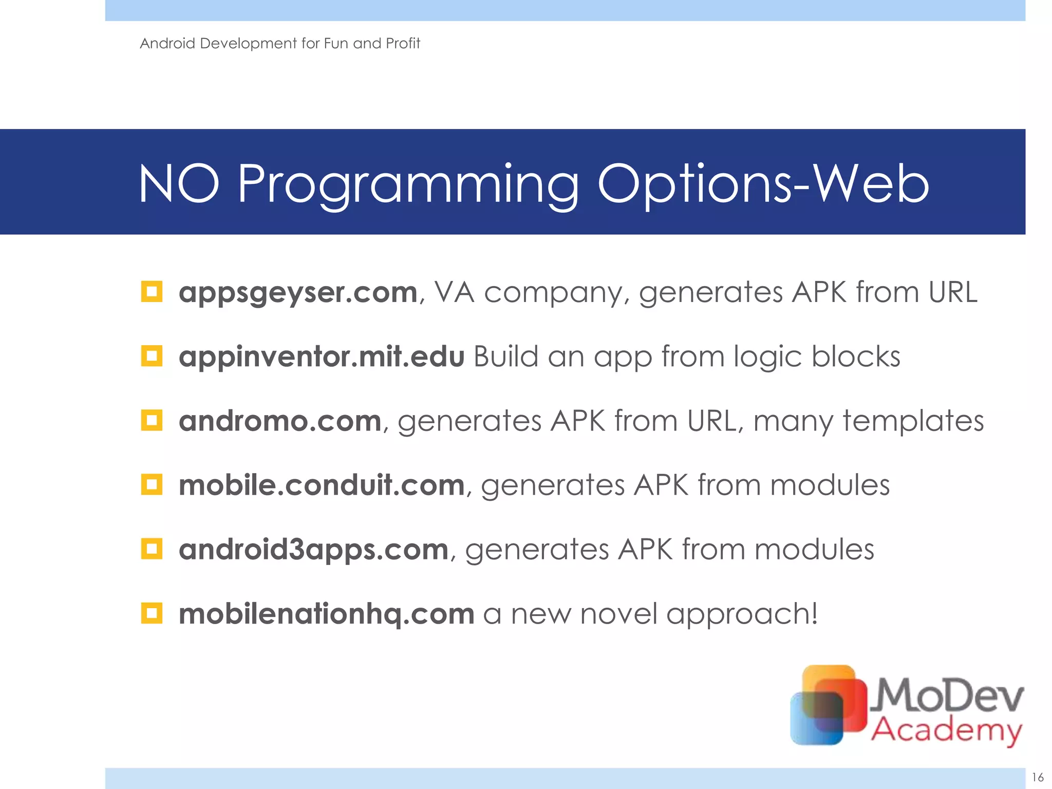 Android Development for Fun and Profit




NO Programming Options-Web
 appsgeyser.com, VA company, generates APK from URL

 appinventor.mit.edu Build an app from logic blocks

 andromo.com, generates APK from URL, many templates

 mobile.conduit.com, generates APK from modules

 android3apps.com, generates APK from modules

 mobilenationhq.com a new novel approach!




                                                        16
 