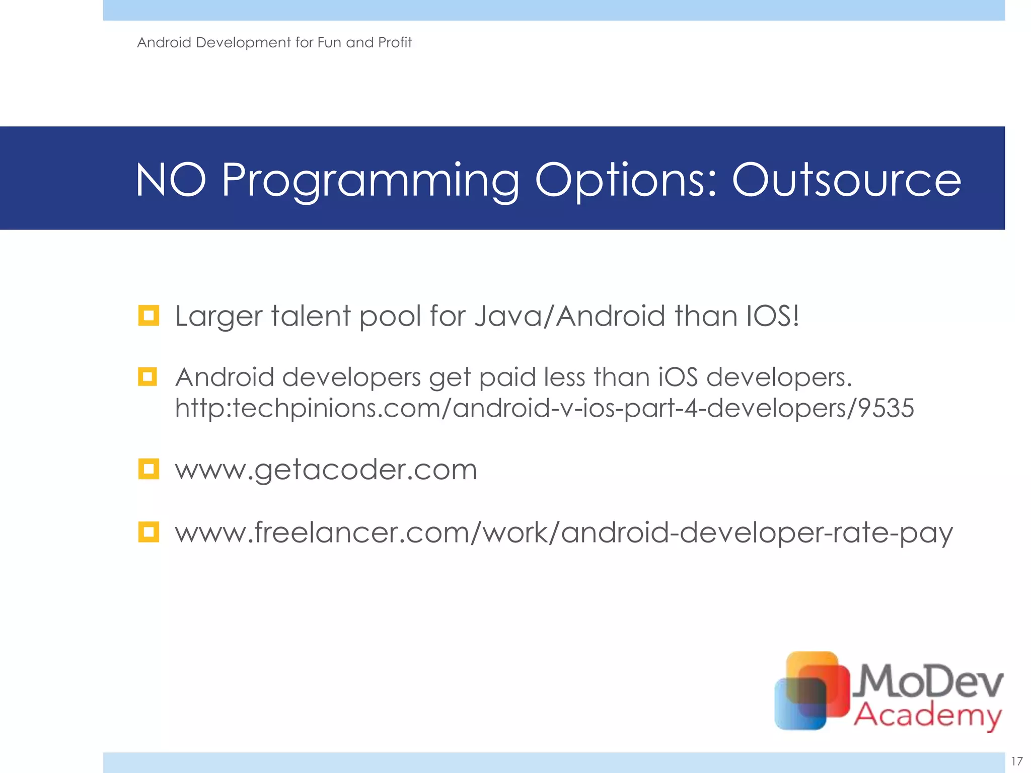 Android Development for Fun and Profit




NO Programming Options: Outsource

 Larger talent pool for Java/Android than IOS!

 Android developers get paid less than iOS developers.
  http:techpinions.com/android-v-ios-part-4-developers/9535

 www.getacoder.com

 www.freelancer.com/work/android-developer-rate-pay




                                                              17
 
