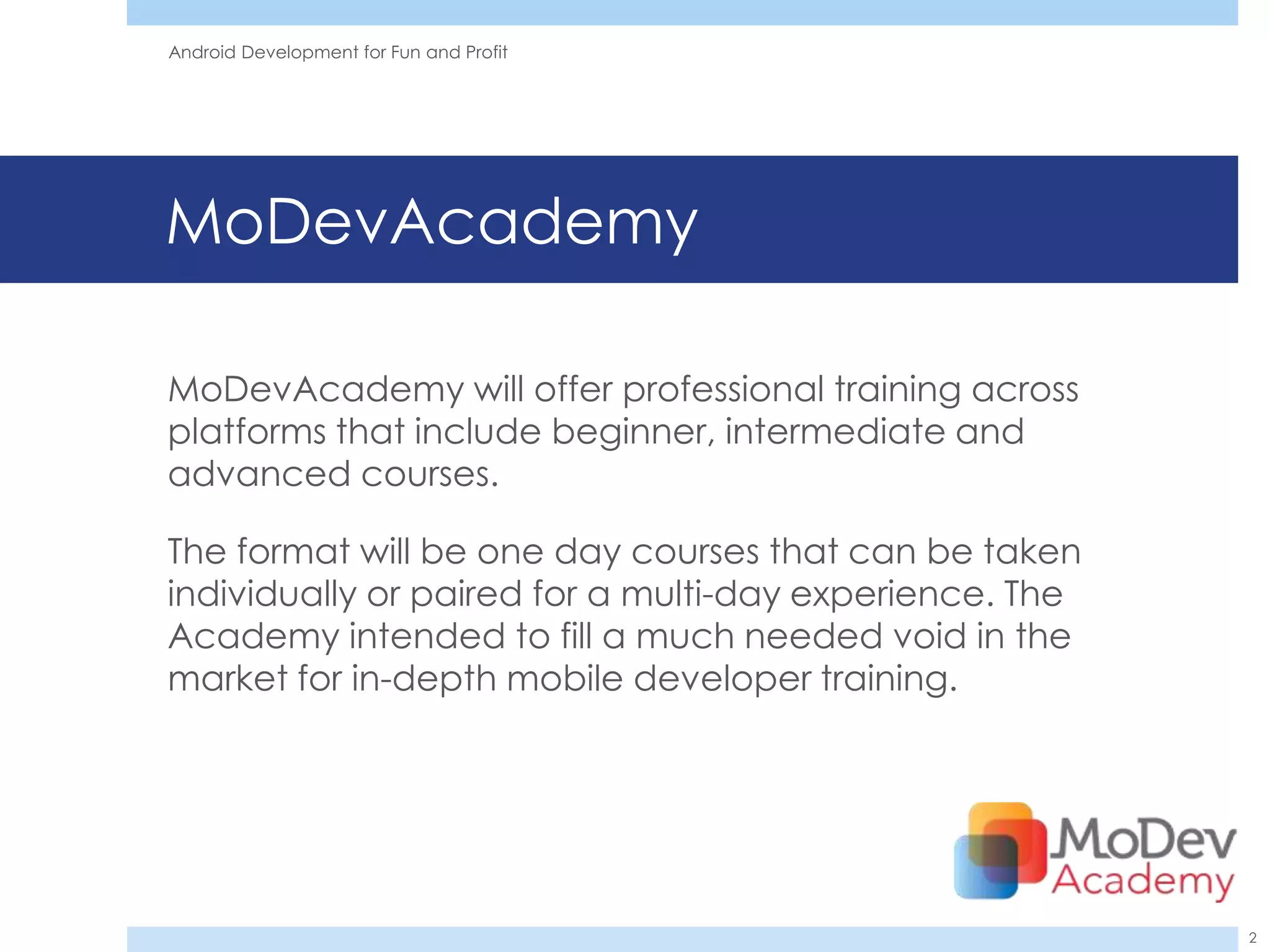 Android Development for Fun and Profit




MoDevAcademy

MoDevAcademy will offer professional training across
platforms that include beginner, intermediate and
advanced courses.

The format will be one day courses that can be taken
individually or paired for a multi-day experience. The
Academy intended to fill a much needed void in the
market for in-depth mobile developer training.




                                                         2
 