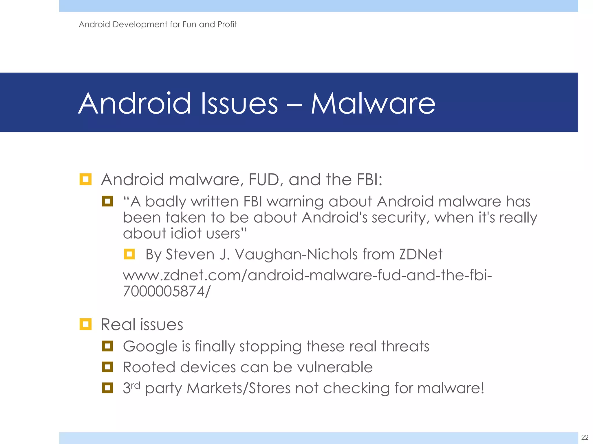 Android Development for Fun and Profit




Android Issues – Malware

 Android malware, FUD, and the FBI:
      “A badly written FBI warning about Android malware has
       been taken to be about Android's security, when it's really
       about idiot users”
        By Steven J. Vaughan-Nichols from ZDNet
       www.zdnet.com/android-malware-fud-and-the-fbi-
       7000005874/

 Real issues
      Google is finally stopping these real threats
      Rooted devices can be vulnerable
      3rd party Markets/Stores not checking for malware!


                                                                     22
 