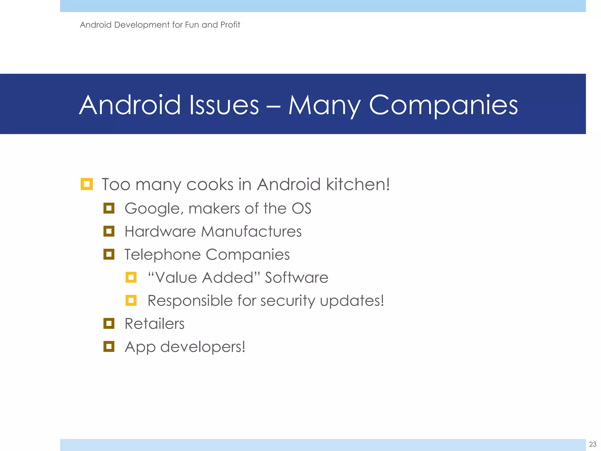 Android Development for Fun and Profit




Android Issues – Many Companies

 Too many cooks in Android kitchen!
      Google, makers of the OS
      Hardware Manufactures
      Telephone Companies
           “Value Added” Software
           Responsible for security updates!
      Retailers
      App developers!




                                                23
 