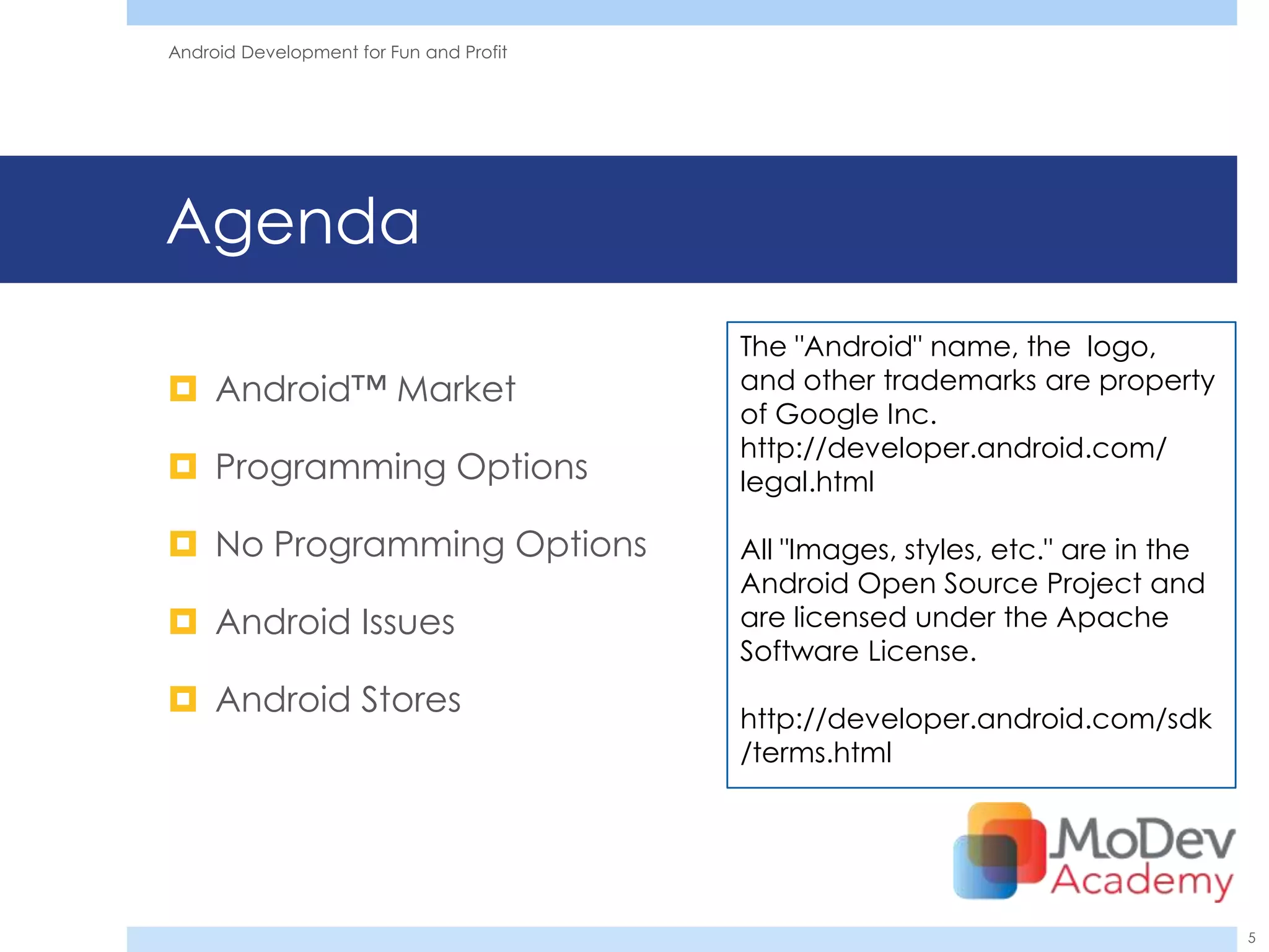 Android Development for Fun and Profit




Agenda
                                         The "Android" name, the logo,
 Android™ Market                        and other trademarks are property
                                         of Google Inc.
                                         http://developer.android.com/
 Programming Options                    legal.html

 No Programming Options                 All "Images, styles, etc." are in the
                                         Android Open Source Project and
 Android Issues                         are licensed under the Apache
                                         Software License.
 Android Stores                         http://developer.android.com/sdk
                                         /terms.html




                                                                                 5
 