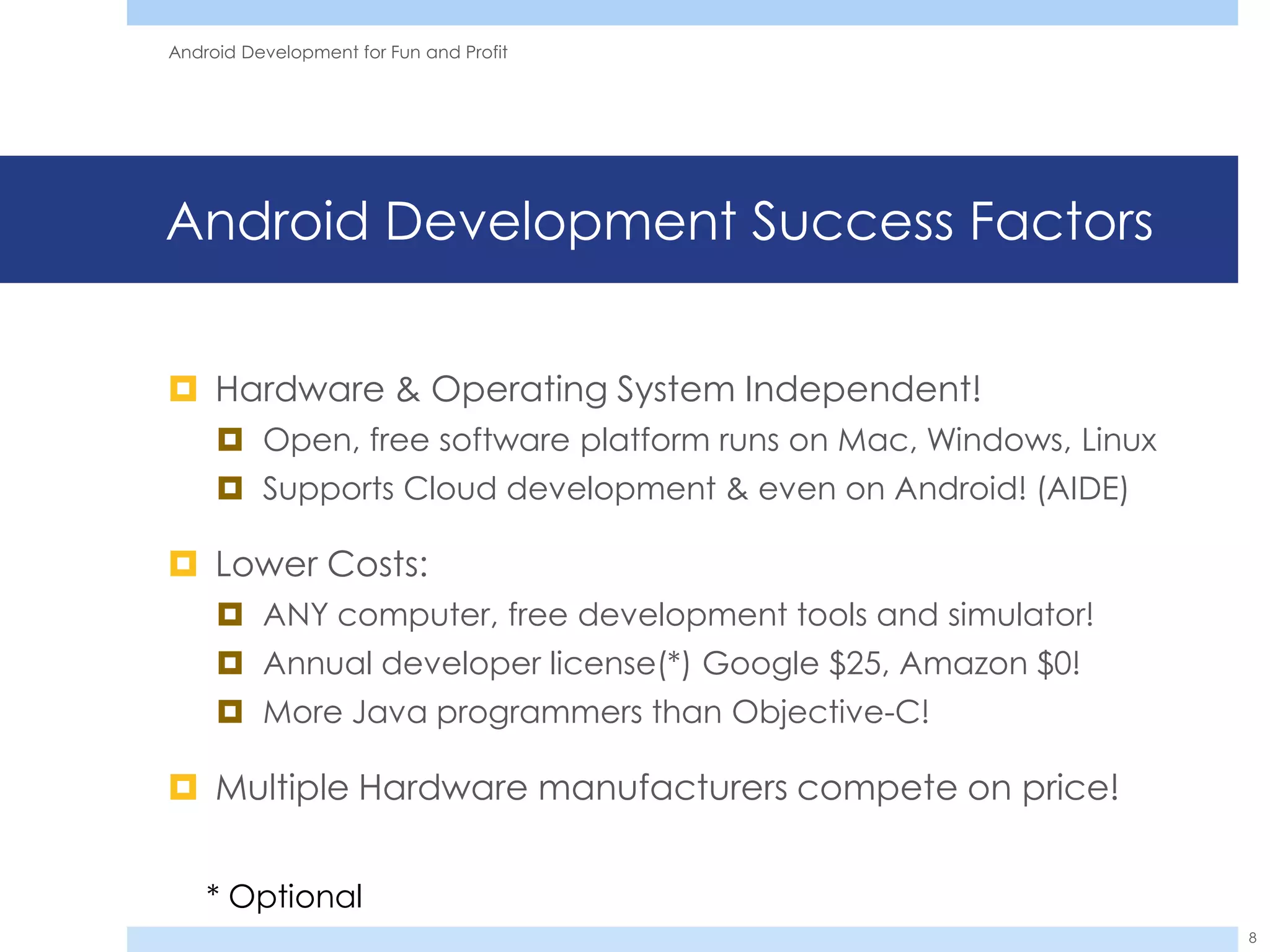 Android Development for Fun and Profit




Android Development Success Factors


 Hardware & Operating System Independent!
      Open, free software platform runs on Mac, Windows, Linux
      Supports Cloud development & even on Android! (AIDE)

 Lower Costs:
      ANY computer, free development tools and simulator!
      Annual developer license(*) Google $25, Amazon $0!
      More Java programmers than Objective-C!

 Multiple Hardware manufacturers compete on price!


    * Optional
                                                                  8
 