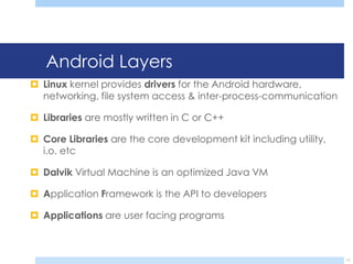 Android Layers
 Linux kernel provides drivers for the Android hardware,
  networking, file system access & inter-process-communication

 Libraries are mostly written in C or C++

 Core Libraries are the core development kit including utility,
  i.o. etc

 Dalvik Virtual Machine is an optimized Java VM

 Application Framework is the API to developers

 Applications are user facing programs



                                                                   11
 