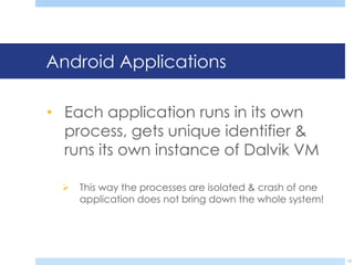 Android Applications

• Each application runs in its own
  process, gets unique identifier &
  runs its own instance of Dalvik VM

     This way the processes are isolated & crash of one
      application does not bring down the whole system!




                                                           12
 