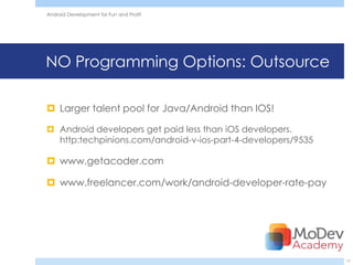 Android Development for Fun and Profit




NO Programming Options: Outsource

 Larger talent pool for Java/Android than IOS!

 Android developers get paid less than iOS developers.
  http:techpinions.com/android-v-ios-part-4-developers/9535

 www.getacoder.com

 www.freelancer.com/work/android-developer-rate-pay




                                                              17
 
