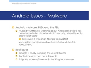 Android Development for Fun and Profit




Android Issues – Malware

 Android malware, FUD, and the FBI:
      “A badly written FBI warning about Android malware has
       been taken to be about Android's security, when it's really
       about idiot users”
        By Steven J. Vaughan-Nichols from ZDNet
       www.zdnet.com/android-malware-fud-and-the-fbi-
       7000005874/

 Real issues
      Google is finally stopping these real threats
      Rooted devices can be vulnerable
      3rd party Markets/Stores not checking for malware!


                                                                     22
 