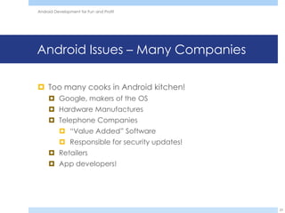Android Development for Fun and Profit




Android Issues – Many Companies

 Too many cooks in Android kitchen!
      Google, makers of the OS
      Hardware Manufactures
      Telephone Companies
           “Value Added” Software
           Responsible for security updates!
      Retailers
      App developers!




                                                23
 