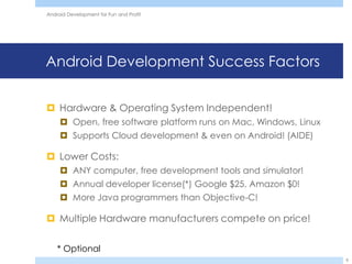 Android Development for Fun and Profit




Android Development Success Factors


 Hardware & Operating System Independent!
      Open, free software platform runs on Mac, Windows, Linux
      Supports Cloud development & even on Android! (AIDE)

 Lower Costs:
      ANY computer, free development tools and simulator!
      Annual developer license(*) Google $25, Amazon $0!
      More Java programmers than Objective-C!

 Multiple Hardware manufacturers compete on price!


    * Optional
                                                                  8
 