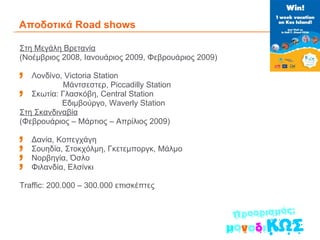 Αποδοτικά  Road shows  Στη Μεγάλη Βρετανία ( Νοέμβριος 2008, Ιανουάριος 2009, Φεβρουάριος 2009) Λονδίνο,  Victoria Station   Μάντσεστερ,  Piccadilly Station Σκωτία: Γλασκόβη,  Central Station Εδιμβούργο,  Waverly Station Στη Σκανδιναβία (Φεβρουάριος – Μάρτιος – Απρίλιος 2009) Δανία, Κοπεγχάγη Σουηδία, Στοκχόλμη, Γκετεμποργκ, Μάλμο Νορβηγία, Όσλο Φιλανδία, Ελσίνκι  Traffic: 200.000 – 300.000  επισκέπτες 