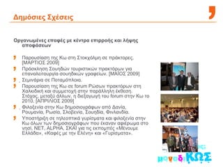 Δημόσιες Σχέσεις Οργανωμένες επαφές με κέντρα επιρροής και λήψης αποφάσεων Παρουσίαση της Κω στη Στοκχόλμη σε πράκτορες. [ΜΑΡΤΙΟΣ 2009] Πρόσκληση Σουηδών τουριστικών πρακτόρων για επαναλειτουργία σουηδικών γραφείων. [ΜΑΪΟΣ 2009]  Σεμινάρια σε Ποταμόπλοια.  Παρουσίαση της Κω σε forum Ρώσων πρακτόρων στη Χαλκιδική και συμμετοχή στην παράλληλη έκθεση. Στόχος, μεταξύ άλλων, η διεξαγωγή του forum στην Κω το 2010. [ΑΠΡΙΛΙΟΣ 2009]  Φιλοξενία στην Κω δημοσιογράφων από Δανία, Ρουμανία, Ρωσία, Σλοβενία, Σουηδία, Φινλανδία. Υποστήριξη σε τηλεοπτικά γυρίσματα και φιλοξενία στην Κω όλων των δημοσιογράφων που έκαναν αφιέρωμα στο νησί, ΝΕΤ, ALPHA, ΣKAΪ για τις εκπομπές «Μένουμε Ελλάδα», «Καφές με την Ελένη» και «Γυρίσματα». 