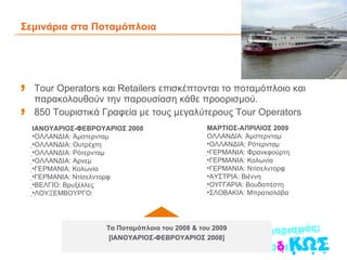 Σεμινάρια στα Ποταμόπλοια Tour Operators και Retailers επισκέπτονται το ποταμόπλοιο και παρακολουθούν την παρουσίαση κάθε προορισμού.  850 Τουριστικά Γραφεία με τους μεγαλύτερους Tour Operators Τα Ποταμόπλοια του 2008 & του 2009 [ΙΑΝΟΥΑΡΙΟΣ-ΦΕΒΡΟΥΑΡΙΟΣ 2008] ΜΑΡΤΙΟΣ-ΑΠΡΙΛΙΟΣ 2009  ΟΛΛΑΝΔΙΑ: Άμστερνταμ ΟΛΛΑΝΔΙΑ: Ρότερνταμ  ΓΕΡΜΑΝΙΑ: Φρανκφούρτη  ΓΕΡΜΑΝΙΑ: Κολωνία ΓΕΡΜΑΝΙΑ: Ντίσελντορφ ΑΥΣΤΡΙΑ: Βιέννη  ΟΥΓΓΑΡΙΑ: Βουδαπέστη ΣΛΟΒΑΚΙΑ: Μπρατισλάβα ΙΑΝΟΥΑΡΙΟΣ-ΦΕΒΡΟΥΑΡΙΟΣ 2008 ΟΛΛΑΝΔΙΑ: Άμστερνταμ  ΟΛΛΑΝΔΙΑ: Ουτρέχτη  ΟΛΛΑΝΔΙΑ: Ρότερνταμ  ΟΛΛΑΝΔΙΑ: Αρνεμ  ΓΕΡΜΑΝΙΑ: Κολωνία  ΓΕΡΜΑΝΙΑ: Ντίσελντορφ  ΒΕΛΓΙΟ: Βρυξέλλες  ΛΟΥΞΕΜΒΟΥΡΓΟ: 