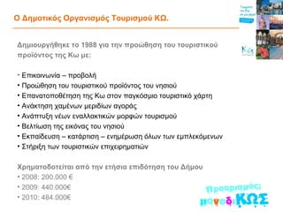 Ο Δημοτικός Οργανισμός Τουρισμού ΚΩ. Δημιουργήθηκε το 1988 για την προώθηση του τουριστικού προϊόντος της Κω με:   Επικοινωνία – προβολή Προώθηση του τουριστικού προϊόντος του νησιού Επανατοποθέτηση της Κω στον παγκόσμιο τουριστικό χάρτη Ανάκτηση χαμένων μεριδίων αγοράς Ανάπτυξη νέων εναλλακτικών μορφών τουρισμού Βελτίωση της εικόνας του νησιού Εκπαίδευση – κατάρτιση – ενημέρωση όλων των εμπλεκόμενων Στήριξη των τουριστικών επιχειρηματιών Χρηματοδοτείται από την ετήσια επιδότηση του Δήμου   2008: 200.000 €  2009: 440.000€  2010: 484.000€ 