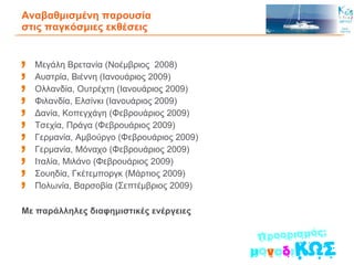 Αναβαθμισμένη παρουσία  στις παγκόσμιες εκθέσεις Μεγάλη Βρετανία (Νοέμβριος  2008) Αυστρία, Βιέννη (Ιανουάριος 2009) Ολλανδία, Ουτρέχτη (Ιανουάριος 2009) Φιλανδία, Ελσίνκι (Ιανουάριος 2009) Δανία, Κοπεγχάγη (Φεβρουάριος 2009) Τσεχία, Πράγα (Φεβρουάριος 2009) Γερμανία, Αμβούργο (Φεβρουάριος 2009) Γερμανία, Μόναχο (Φεβρουάριος 2009) Ιταλία, Μιλάνο (Φεβρουάριος 2009) Σουηδία, Γκέτεμποργκ (Μάρτιος 2009) Πολωνία, Βαρσοβία (Σεπτέμβριος 2009) Με παράλληλες διαφημιστικές ενέργειες   