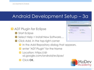 Java Essentials for Android




Android Development Setup – 3a

 ADT Plugin for Eclipse
      Start Eclipse
      Select Help > Install New Software....
      Click Add, in the top-right corner
        In the Add Repository dialog that appears,
        enter "ADT Plugin" for the Name
        Location: https://dl-
           ssl.google.com/android/eclipse/
            Click OK.


                                                      17
 
