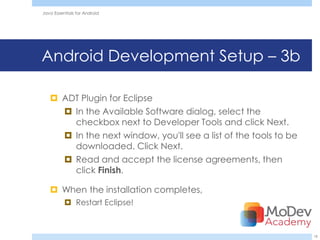 Java Essentials for Android




Android Development Setup – 3b

    ADT Plugin for Eclipse
      In the Available Software dialog, select the
       checkbox next to Developer Tools and click Next.
      In the next window, you'll see a list of the tools to be
       downloaded. Click Next.
      Read and accept the license agreements, then
       click Finish.

    When the installation completes,
           Restart Eclipse!



                                                                  18
 