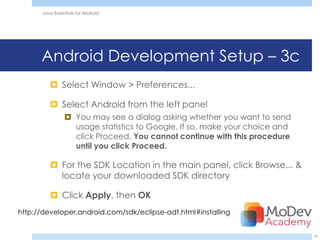 Java Essentials for Android




      Android Development Setup – 3c
          Select Window > Preferences...

          Select Android from the left panel
                 You may see a dialog asking whether you want to send
                  usage statistics to Google. If so, make your choice and
                  click Proceed. You cannot continue with this procedure
                  until you click Proceed.

          For the SDK Location in the main panel, click Browse... &
           locate your downloaded SDK directory

          Click Apply, then OK
http://developer.android.com/sdk/eclipse-adt.html#installing


                                                                            19
 