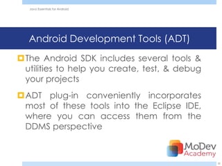 Java Essentials for Android




  Android Development Tools (ADT)
The Android SDK includes several tools &
 utilities to help you create, test, & debug
 your projects
ADT plug-in conveniently incorporates
 most of these tools into the Eclipse IDE,
 where you can access them from the
 DDMS perspective



                                               20
 