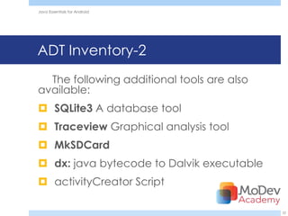 Java Essentials for Android




ADT Inventory-2
  The following additional tools are also
available:
 SQLite3 A database tool
 Traceview Graphical analysis tool
 MkSDCard
 dx: java bytecode to Dalvik executable
 activityCreator Script

                                            22
 