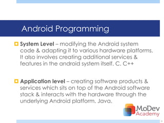 Android Programming
 System Level – modifying the Android system
  code & adapting it to various hardware platforms.
  It also involves creating additional services &
  features in the android system itself. C. C++


 Application level – creating software products &
  services which sits on top of the Android software
  stack & interacts with the hardware through the
  underlying Android platform. Java.


                                                       31
 