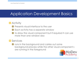 Java Essentials for Android




 Application Development Basics

 Activity
    Presents visual interface to the user
    Each activity has a separate window
    to draw the visual component but if required it can use
     more than one window also

 Services
    runs in the background and carries out some
     background process while the other visual component s
     are running in the foreground


                                                               32
 