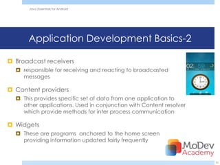 Java Essentials for Android




      Application Development Basics-2

 Broadcast receivers
   responsible for receiving and reacting to broadcasted
    messages

 Content providers
   This provides specific set of data from one application to
    other applications. Used in conjunction with Content resolver
    which provide methods for inter process communication

 Widgets
   These are programs anchored to the home screen
    providing information updated fairly frequently


                                                                    33
 